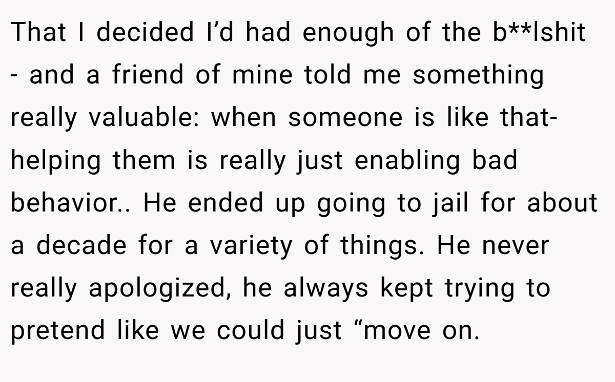 That I decided I’d had enough of the b**lshit - and a friend of mine told me something really valuable: when someone is like that- helping them is really just enabling bad behavior.. He ended up going to jail for about a decade for a variety of things. He never really apologized, he always kept trying to pretend like we could just “move on.