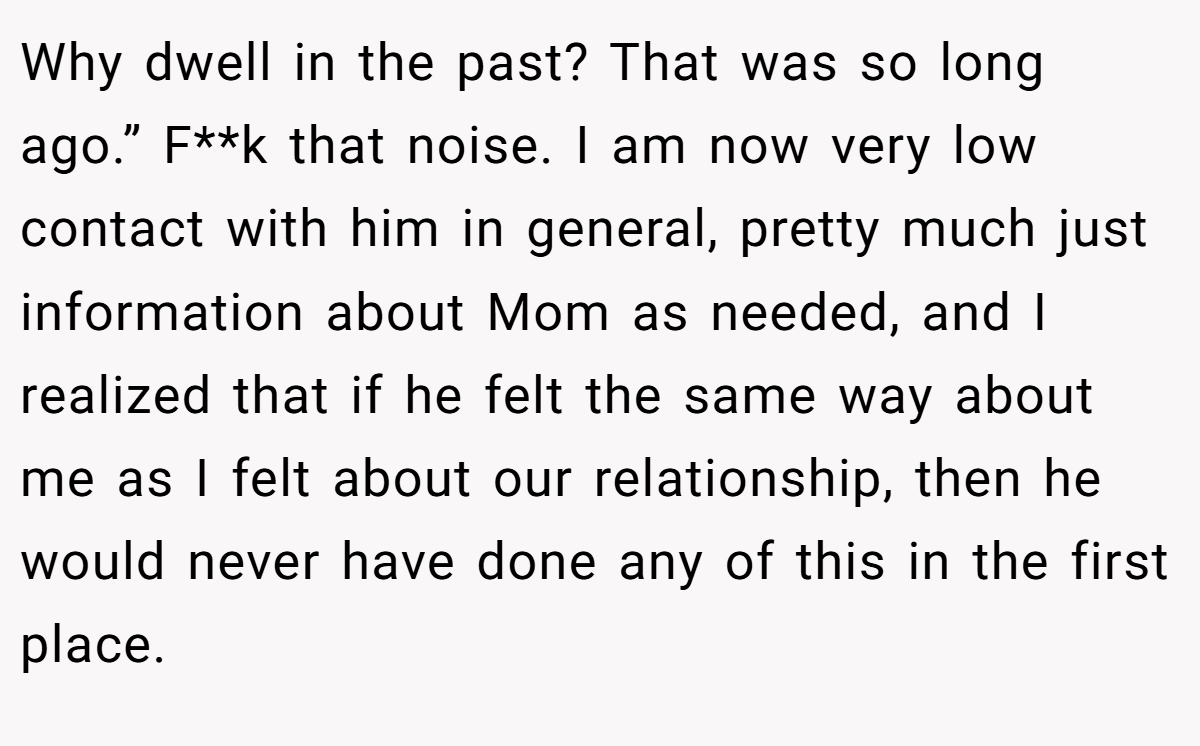 Why dwell in the past? That was so long ago.” F**k that noise. I am now very low contact with him in general, pretty much just information about Mom as needed, and I realized that if he felt the same way about me as I felt about our relationship, then he would never have done any of this in the first place.
