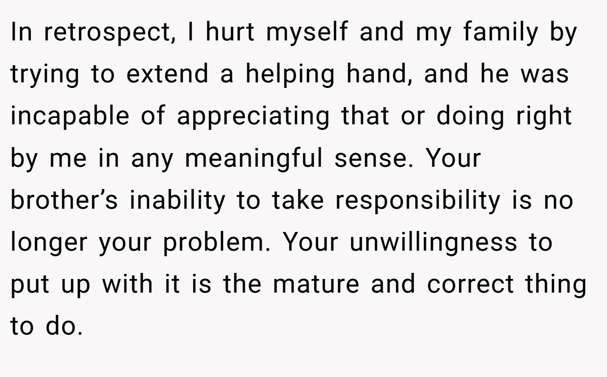 In retrospect, I hurt myself and my family by trying to extend a helping hand, and he was incapable of appreciating that or doing right by me in any meaningful sense. Your brother’s inability to take responsibility is no longer your problem. Your unwillingness to put up with it is the mature and correct thing to do.