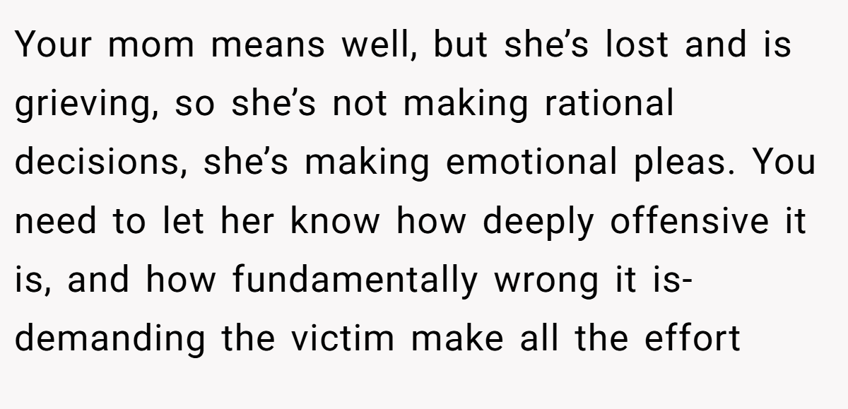 Your mom means well, but she’s lost and is grieving, so she’s not making rational decisions, she’s making emotional pleas. You need to let her know how deeply offensive it is, and how fundamentally wrong it is- demanding the victim make all the effort