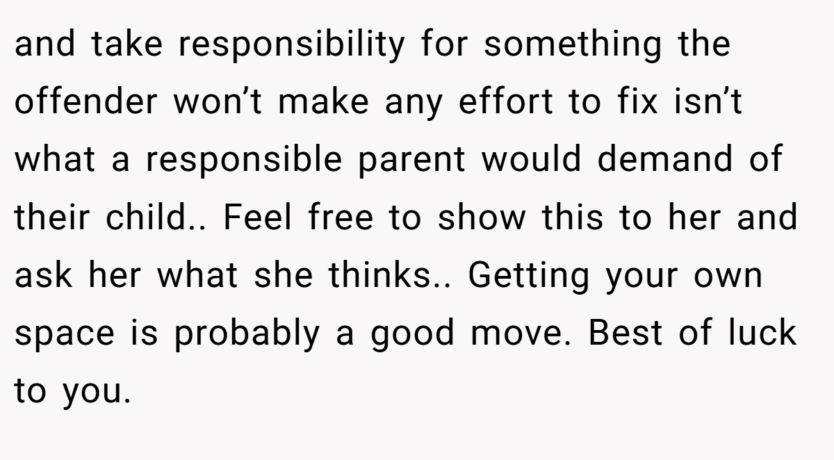 and take responsibility for something the offender won’t make any effort to fix isn’t what a responsible parent would demand of their child.. Feel free to show this to her and ask her what she thinks.. Getting your own space is probably a good move. Best of luck to you.