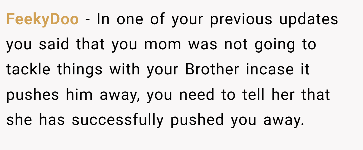 FeekyDoo − In one of your previous updates you said that you mom was not going to tackle things with your Brother incase it pushes him away, you need to tell her that she has successfully pushed you away.