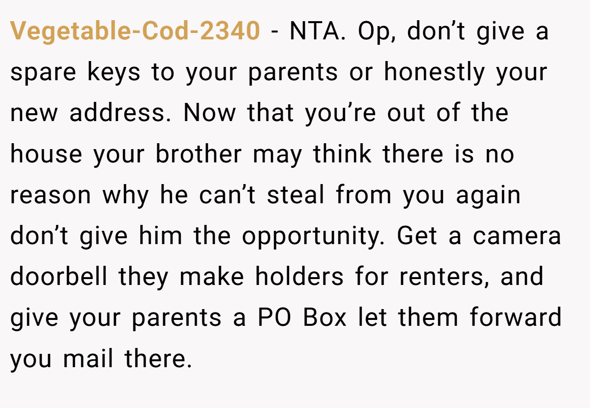 Vegetable-Cod-2340 − NTA. Op, don’t give a spare keys to your parents or honestly your new address. Now that you’re out of the house your brother may think there is no reason why he can’t steal from you again don’t give him the opportunity. Get a camera doorbell they make holders for renters, and give your parents a PO Box let them forward you mail there.