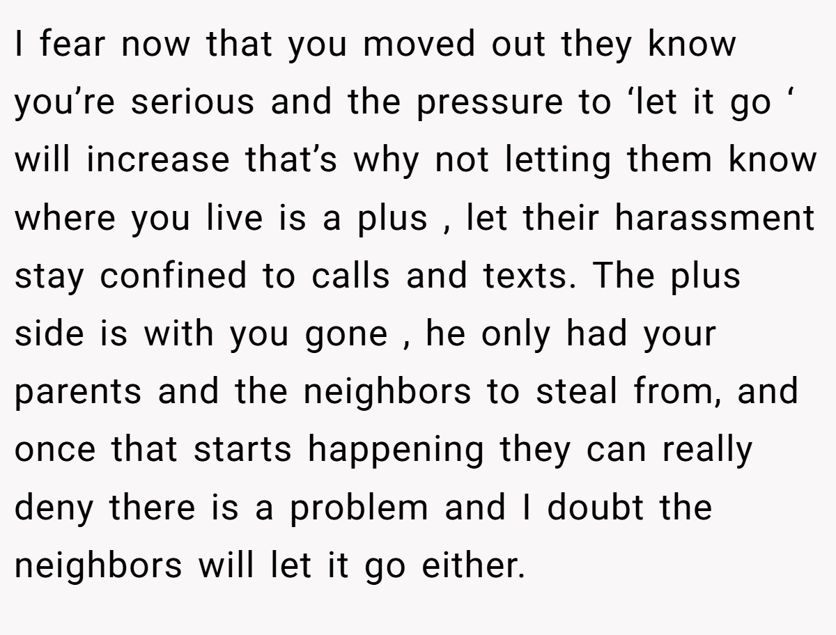 I fear now that you moved out they know you’re serious and the pressure to ‘let it go ‘ will increase that’s why not letting them know where you live is a plus , let their harassment stay confined to calls and texts. The plus side is with you gone , he only had your parents and the neighbors to steal from, and once that starts happening they can really deny there is a problem and I doubt the neighbors will let it go either.