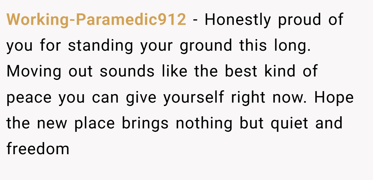 Working-Paramedic912 − Honestly proud of you for standing your ground this long. Moving out sounds like the best kind of peace you can give yourself right now. Hope the new place brings nothing but quiet and freedom