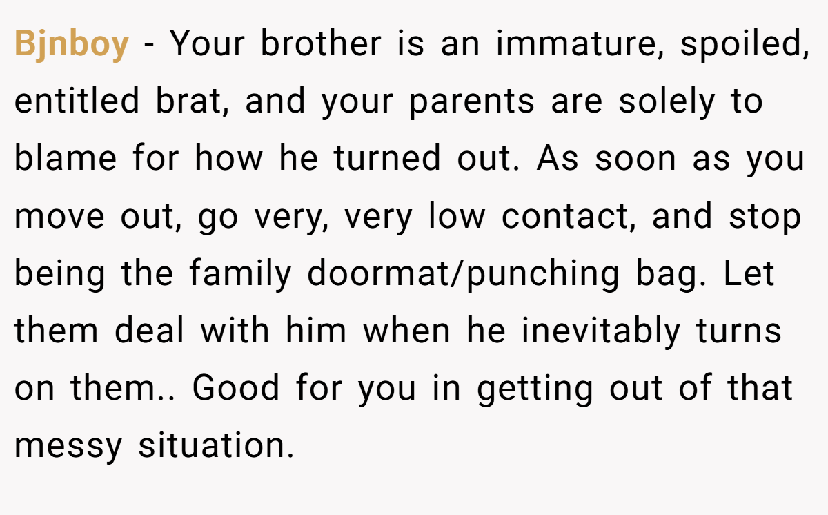 Bjnboy − Your brother is an immature, spoiled, entitled brat, and your parents are solely to blame for how he turned out. As soon as you move out, go very, very low contact, and stop being the family doormat/punching bag. Let them deal with him when he inevitably turns on them.. Good for you in getting out of that messy situation.