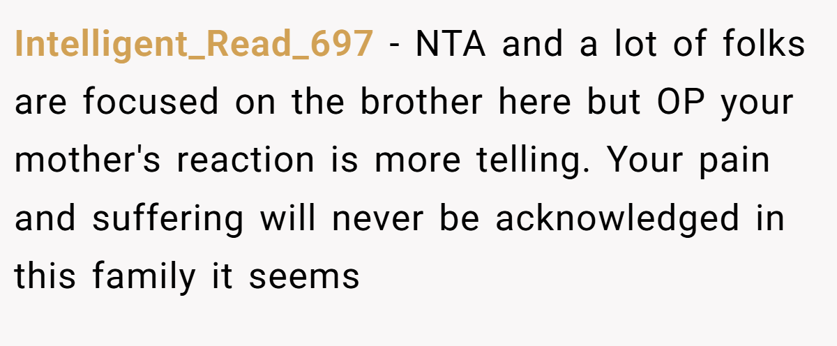 Intelligent_Read_697 − NTA and a lot of folks are focused on the brother here but OP your mother's reaction is more telling. Your pain and suffering will never be acknowledged in this family it seems