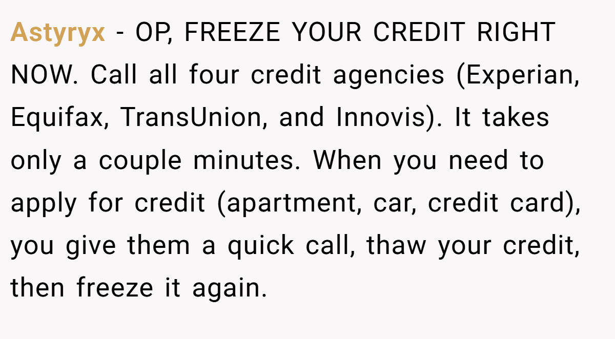 Astyryx − OP, FREEZE YOUR CREDIT RIGHT NOW. Call all four credit agencies (Experian, Equifax, TransUnion, and Innovis). It takes only a couple minutes. When you need to apply for credit (apartment, car, credit card), you give them a quick call, thaw your credit, then freeze it again.