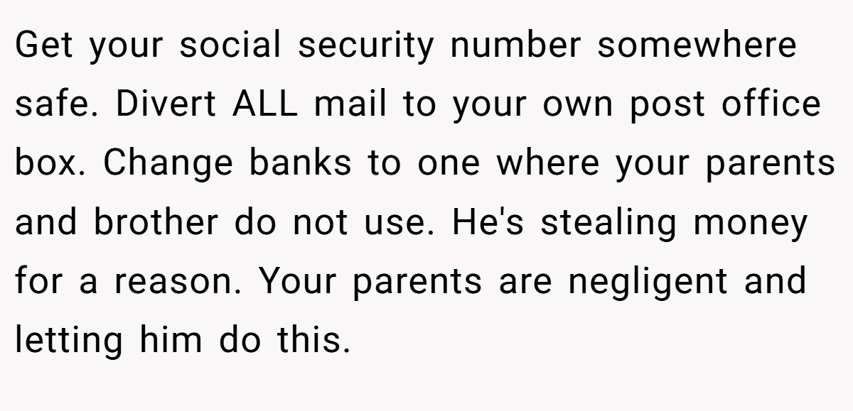 Get your social security number somewhere safe. Divert ALL mail to your own post office box. Change banks to one where your parents and brother do not use. He's stealing money for a reason. Your parents are negligent and letting him do this.