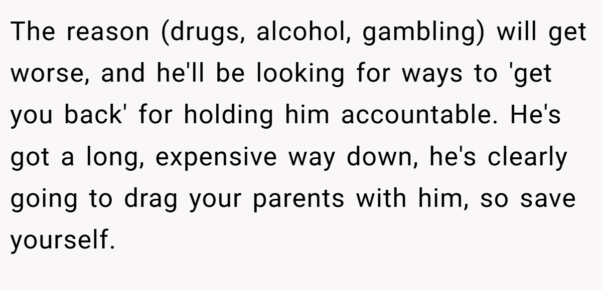 The reason (drugs, alcohol, gambling) will get worse, and he'll be looking for ways to 'get you back' for holding him accountable. He's got a long, expensive way down, he's clearly going to drag your parents with him, so save yourself. 