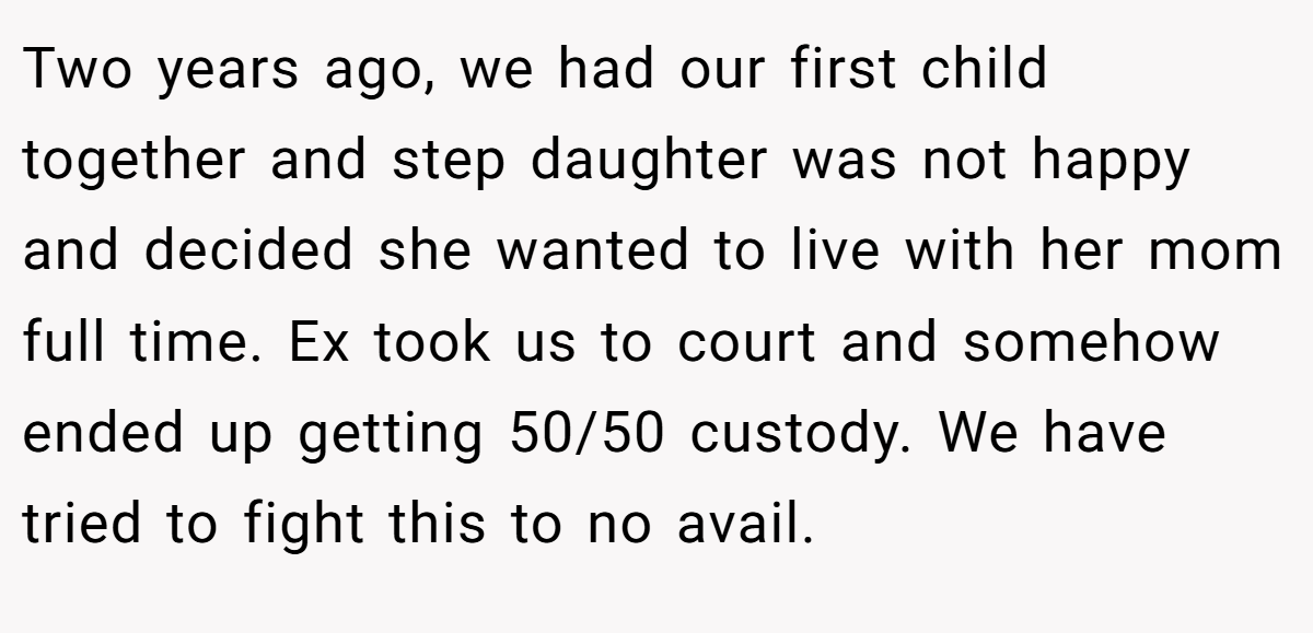 Two years ago, we had our first child together and step daughter was not happy and decided she wanted to live with her mom full time. Ex took us to court and somehow ended up getting 50/50 custody. We have tried to fight this to no avail.