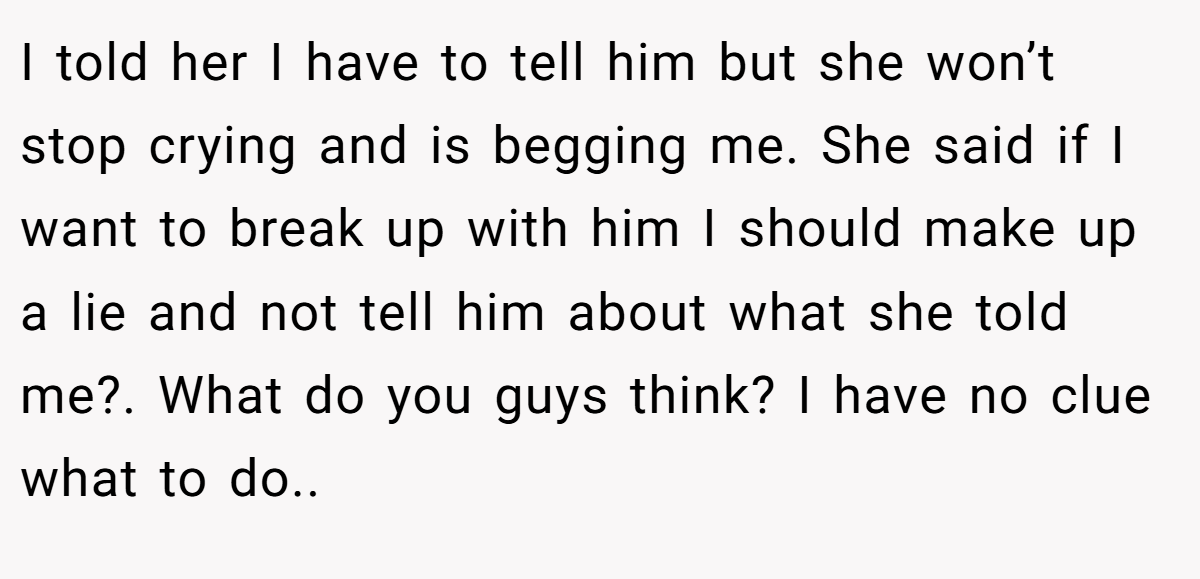 I told her I have to tell him but she won’t stop crying and is begging me. She said if I want to break up with him I should make up a lie and not tell him about what she told me?. What do you guys think? I have no clue what to do..