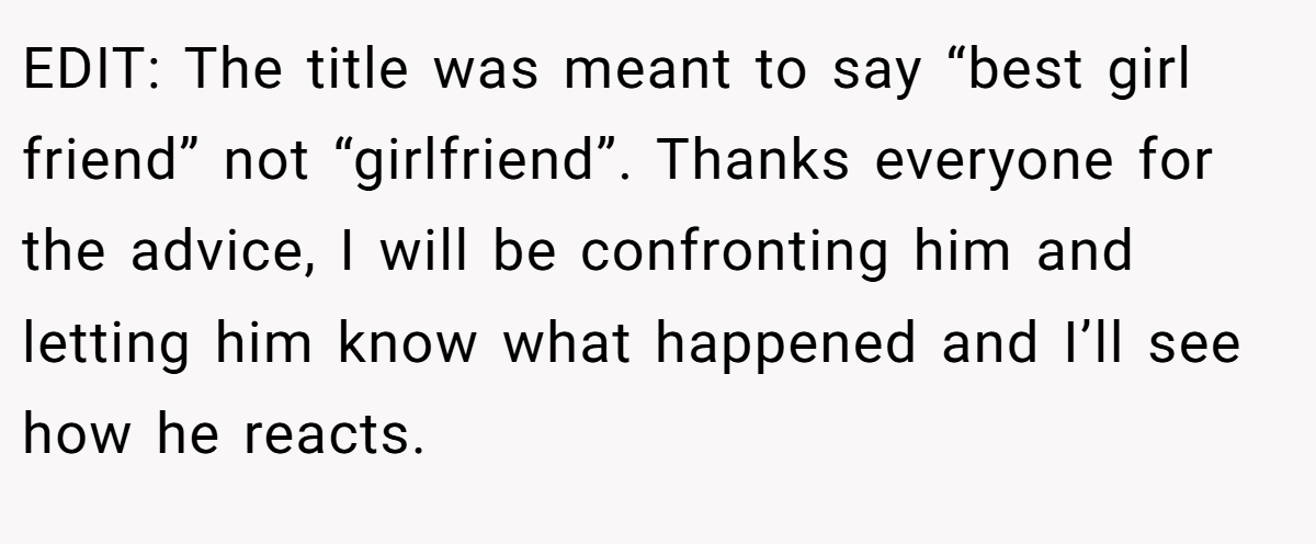 EDIT: The title was meant to say “best girl friend” not “girlfriend”. Thanks everyone for the advice, I will be confronting him and letting him know what happened and I’ll see how he reacts.