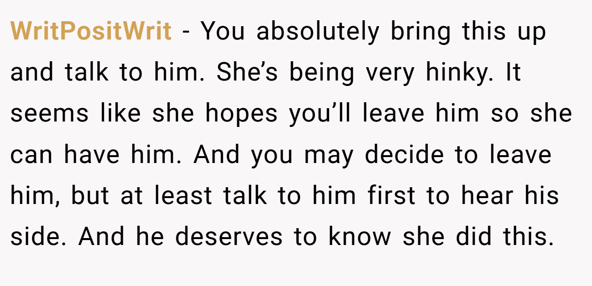 WritPositWrit − You absolutely bring this up and talk to him. She’s being very hinky. It seems like she hopes you’ll leave him so she can have him. And you may decide to leave him, but at least talk to him first to hear his side. And he deserves to know she did this.