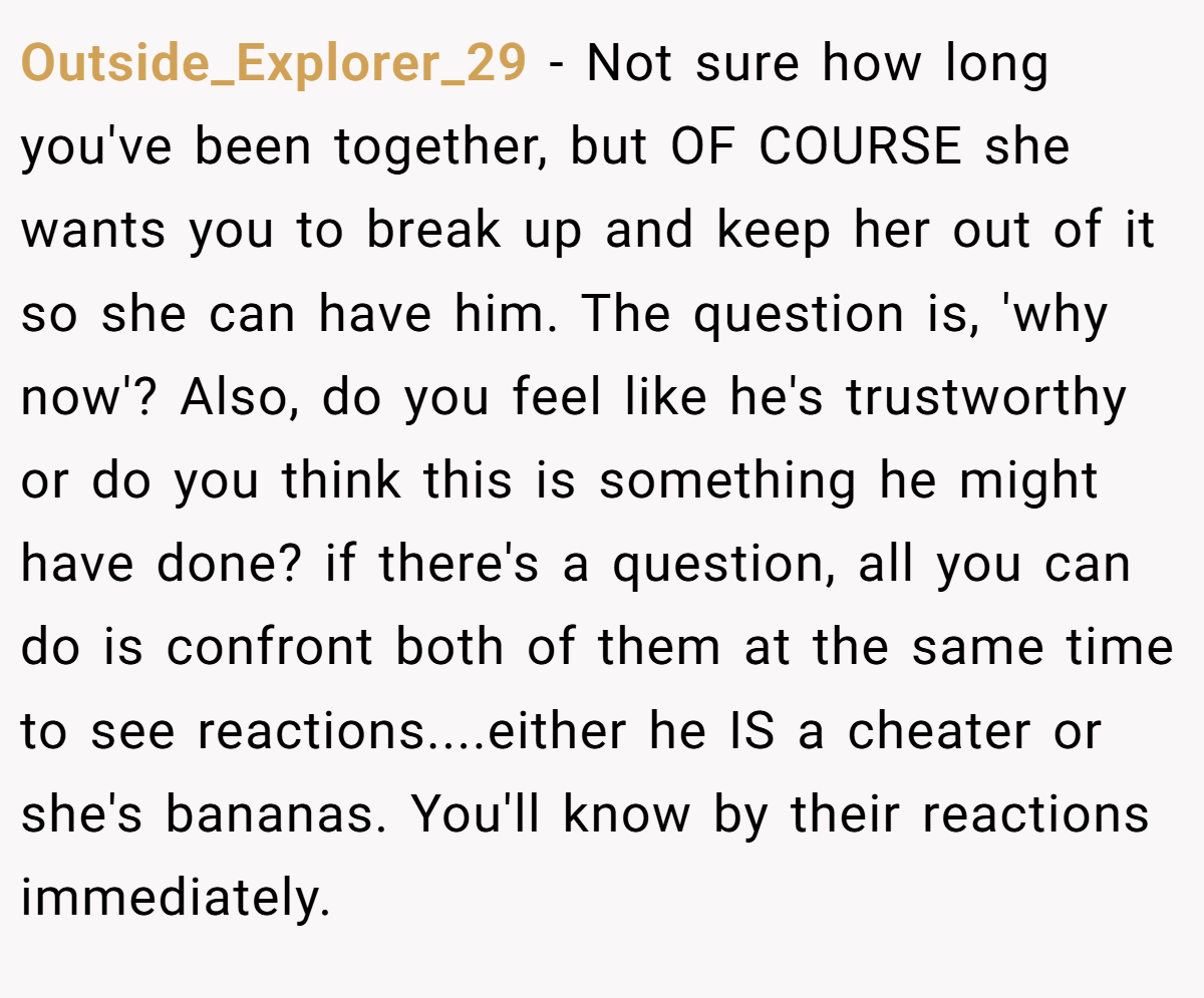 Outside_Explorer_29 − Not sure how long you've been together, but OF COURSE she wants you to break up and keep her out of it so she can have him. The question is, 'why now'? Also, do you feel like he's trustworthy or do you think this is something he might have done? if there's a question, all you can do is confront both of them at the same time to see reactions....either he IS a cheater or she's bananas. You'll know by their reactions immediately.