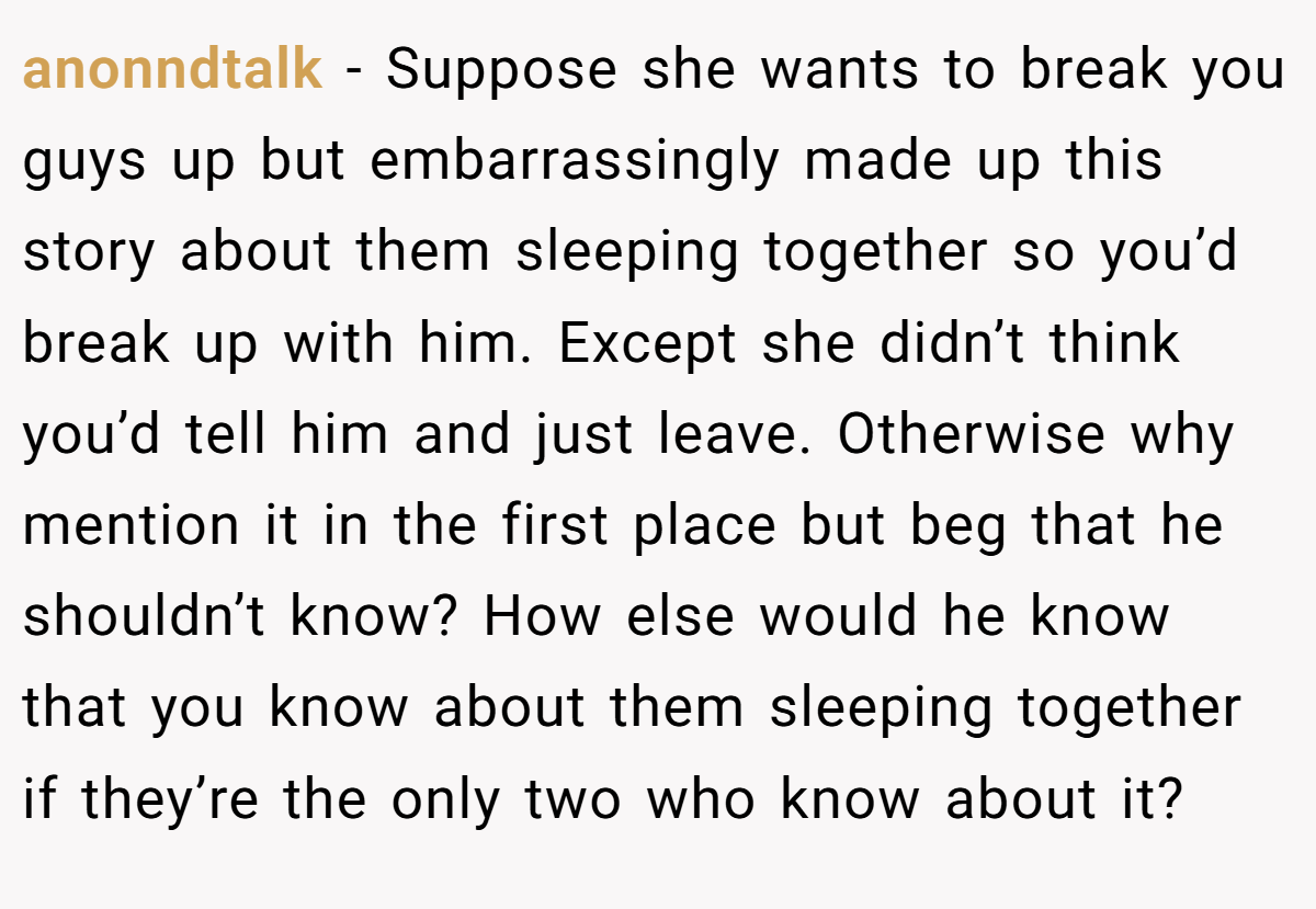 anonndtalk − Suppose she wants to break you guys up but embarrassingly made up this story about them sleeping together so you’d break up with him. Except she didn’t think you’d tell him and just leave. Otherwise why mention it in the first place but beg that he shouldn’t know? How else would he know that you know about them sleeping together if they’re the only two who know about it?