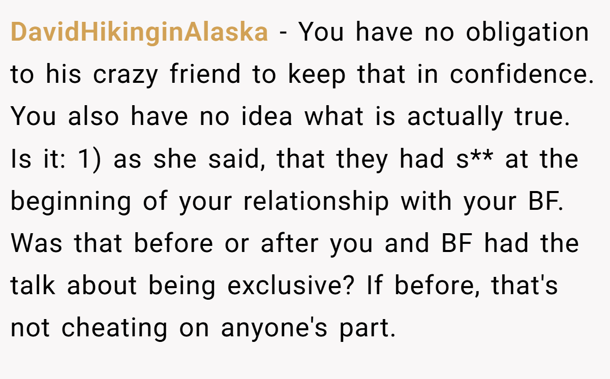 DavidHikinginAlaska − You have no obligation to his crazy friend to keep that in confidence. You also have no idea what is actually true. Is it: 1) as she said, that they had s** at the beginning of your relationship with your BF. Was that before or after you and BF had the talk about being exclusive? If before, that's not cheating on anyone's part.