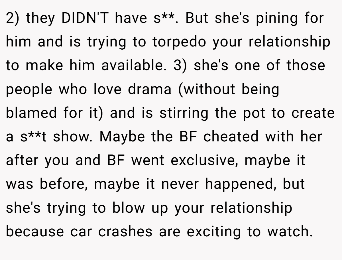 2) they DIDN'T have s**. But she's pining for him and is trying to torpedo your relationship to make him available. 3) she's one of those people who love drama (without being blamed for it) and is stirring the pot to create a s**t show. Maybe the BF cheated with her after you and BF went exclusive, maybe it was before, maybe it never happened, but she's trying to blow up your relationship because car crashes are exciting to watch.