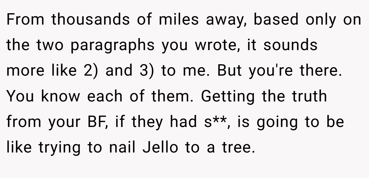 From thousands of miles away, based only on the two paragraphs you wrote, it sounds more like 2) and 3) to me. But you're there. You know each of them. Getting the truth from your BF, if they had s**, is going to be like trying to nail Jello to a tree.