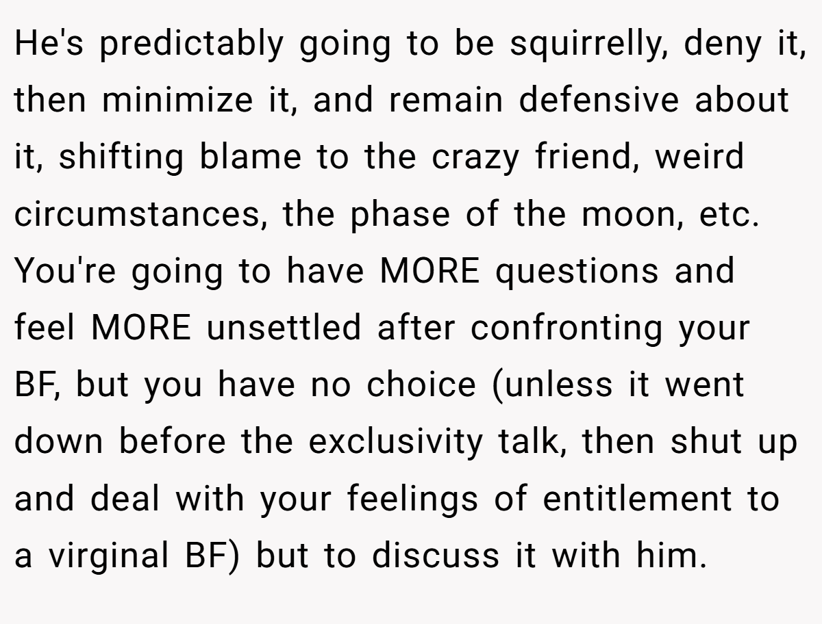 He's predictably going to be squirrelly, deny it, then minimize it, and remain defensive about it, shifting blame to the crazy friend, weird circumstances, the phase of the moon, etc. You're going to have MORE questions and feel MORE unsettled after confronting your BF, but you have no choice (unless it went down before the exclusivity talk, then shut up and deal with your feelings of entitlement to a virginal BF) but to discuss it with him.