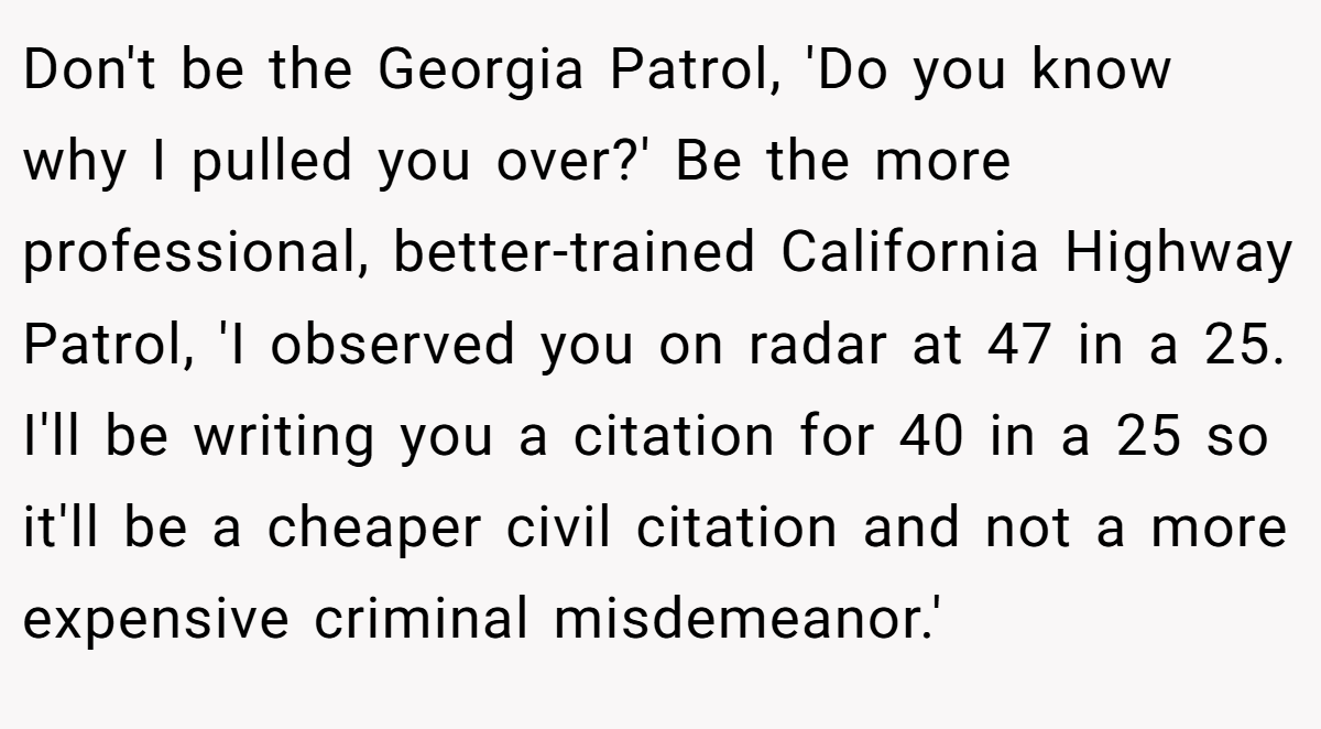 Don't be the Georgia Patrol, 'Do you know why I pulled you over?' Be the more professional, better-trained California Highway Patrol, 'I observed you on radar at 47 in a 25. I'll be writing you a citation for 40 in a 25 so it'll be a cheaper civil citation and not a more expensive criminal misdemeanor.'