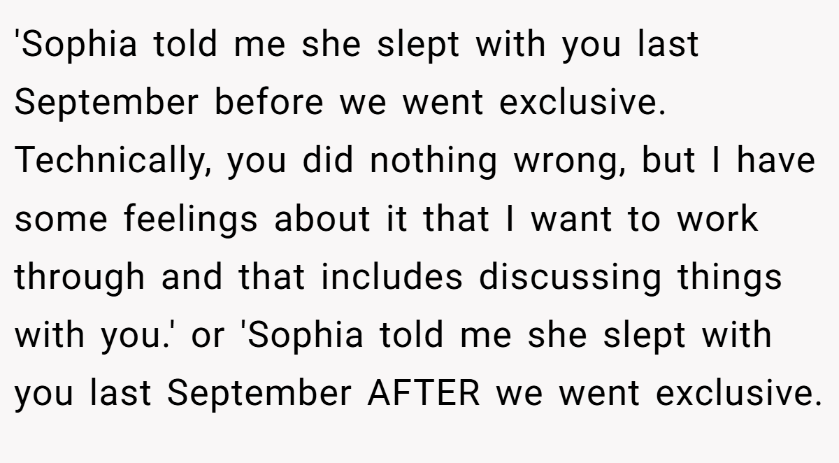 'Sophia told me she slept with you last September before we went exclusive. Technically, you did nothing wrong, but I have some feelings about it that I want to work through and that includes discussing things with you.' or 'Sophia told me she slept with you last September AFTER we went exclusive.