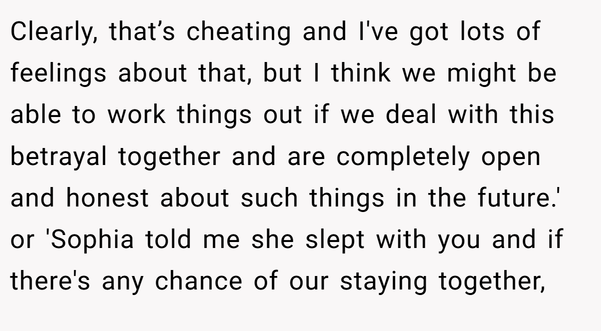 Clearly, that’s cheating and I've got lots of feelings about that, but I think we might be able to work things out if we deal with this betrayal together and are completely open and honest about such things in the future.' or 'Sophia told me she slept with you and if there's any chance of our staying together,