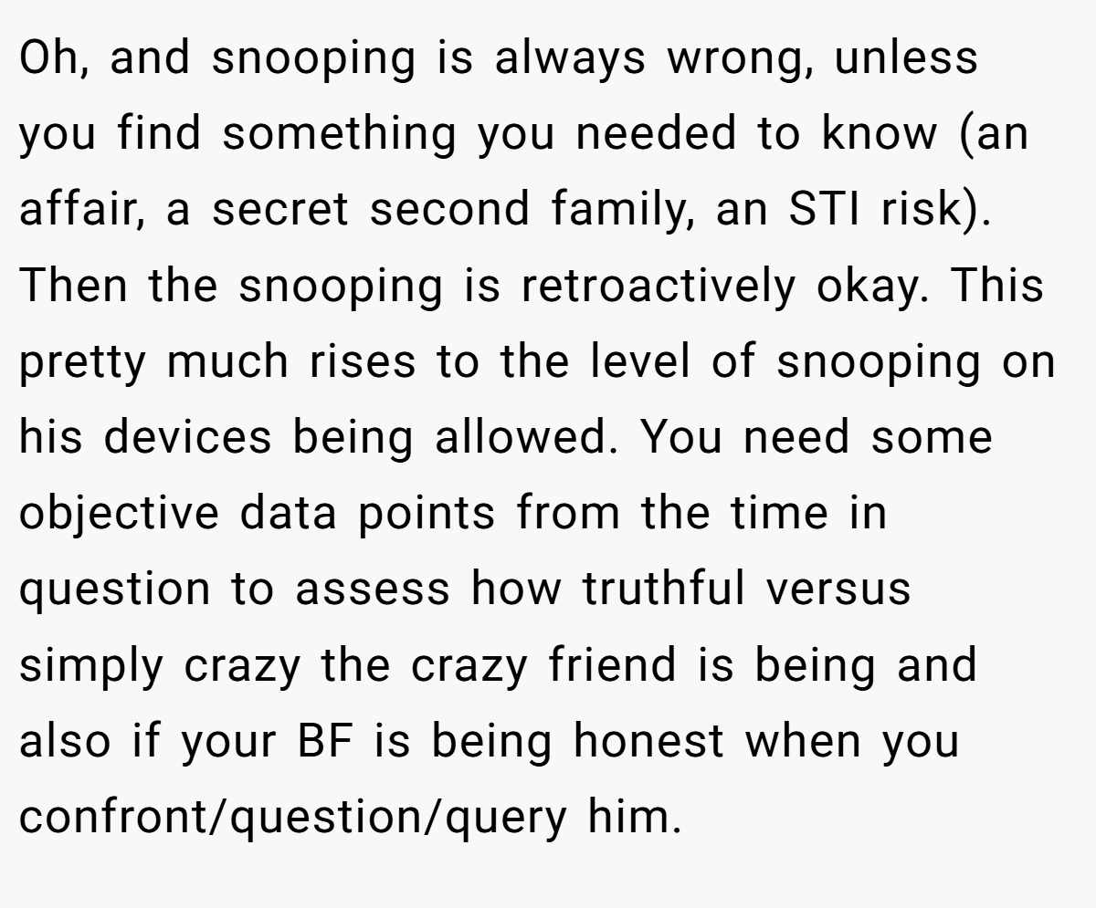 Oh, and snooping is always wrong, unless you find something you needed to know (an affair, a secret second family, an STI risk). Then the snooping is retroactively okay. This pretty much rises to the level of snooping on his devices being allowed. You need some objective data points from the time in question to assess how truthful versus simply crazy the crazy friend is being and also if your BF is being honest when you confront/question/query him.