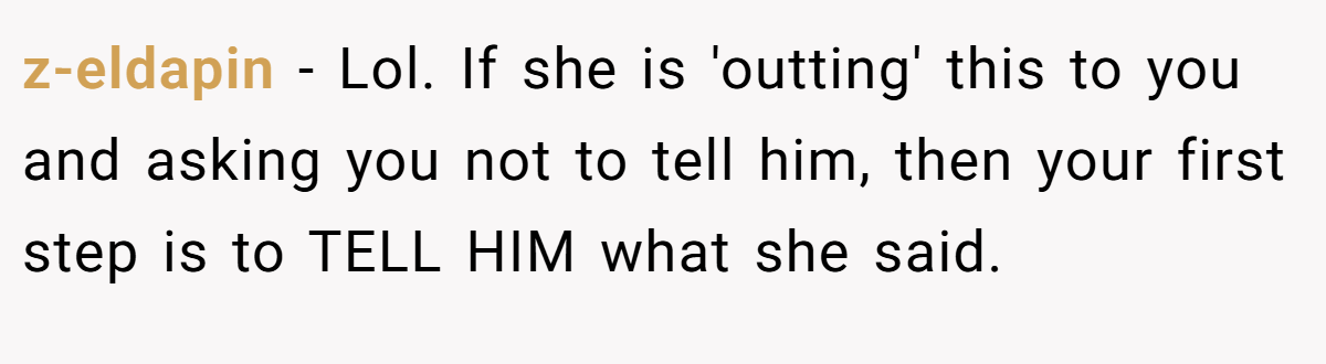 z-eldapin − Lol. If she is 'outting' this to you and asking you not to tell him, then your first step is to TELL HIM what she said.