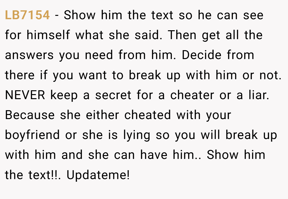 LB7154 − Show him the text so he can see for himself what she said. Then get all the answers you need from him. Decide from there if you want to break up with him or not. NEVER keep a secret for a cheater or a liar. Because she either cheated with your boyfriend or she is lying so you will break up with him and she can have him.. Show him the text!!. Updateme!