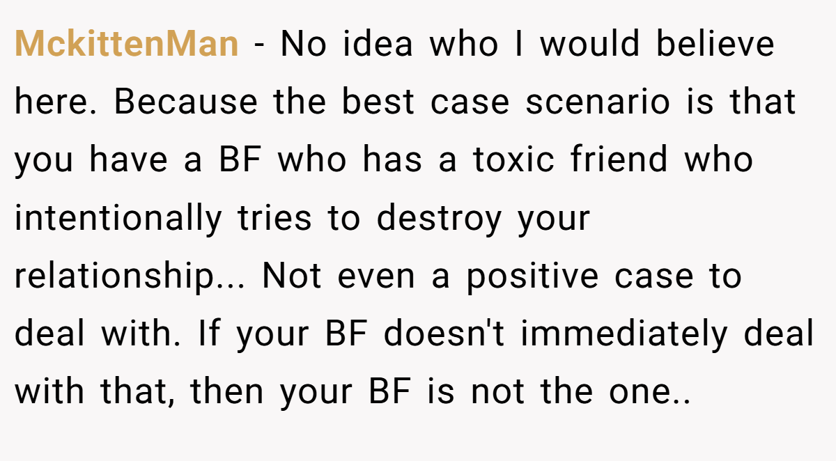MckittenMan − No idea who I would believe here. Because the best case scenario is that you have a BF who has a toxic friend who intentionally tries to destroy your relationship... Not even a positive case to deal with. If your BF doesn't immediately deal with that, then your BF is not the one..
