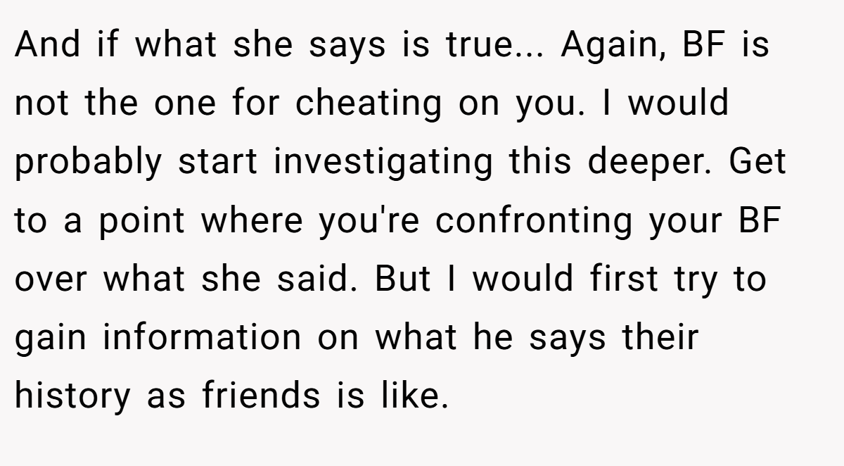 And if what she says is true... Again, BF is not the one for cheating on you. I would probably start investigating this deeper. Get to a point where you're confronting your BF over what she said. But I would first try to gain information on what he says their history as friends is like.