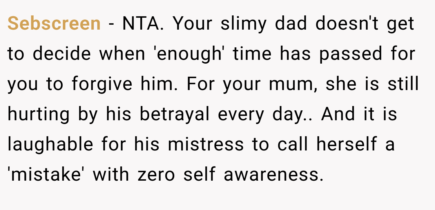 Sebscreen − NTA. Your slimy dad doesn't get to decide when 'enough' time has passed for you to forgive him. For your mum, she is still hurting by his betrayal every day.. And it is laughable for his mistress to call herself a 'mistake' with zero self awareness.