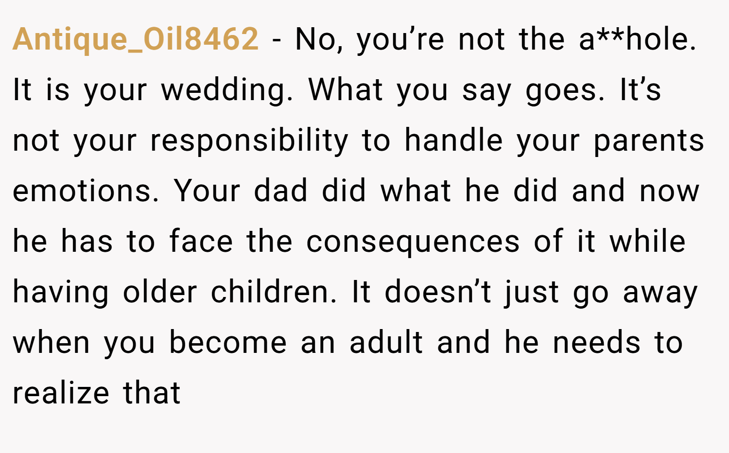 Antique_Oil8462 − No, you’re not the a**hole. It is your wedding. What you say goes. It’s not your responsibility to handle your parents emotions. Your dad did what he did and now he has to face the consequences of it while having older children. It doesn’t just go away when you become an adult and he needs to realize that
