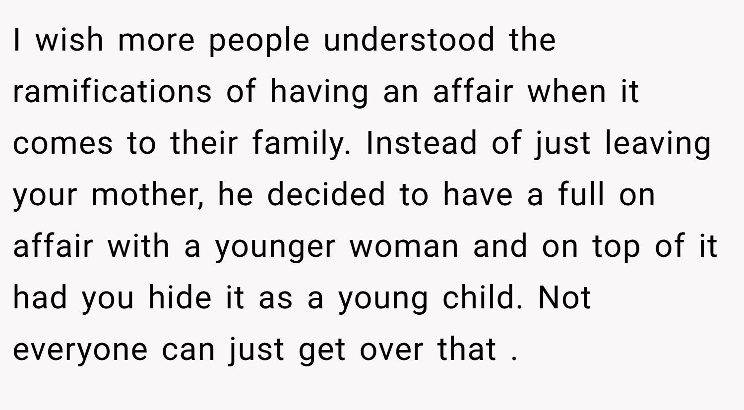 I wish more people understood the ramifications of having an affair when it comes to their family. Instead of just leaving your mother, he decided to have a full on affair with a younger woman and on top of it had you hide it as a young child. Not everyone can just get over that .