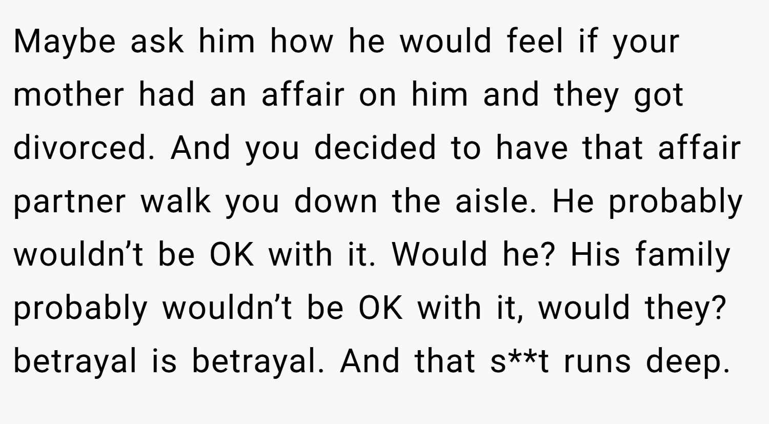 Maybe ask him how he would feel if your mother had an affair on him and they got divorced. And you decided to have that affair partner walk you down the aisle. He probably wouldn’t be OK with it. Would he? His family probably wouldn’t be OK with it, would they? betrayal is betrayal. And that s**t runs deep.