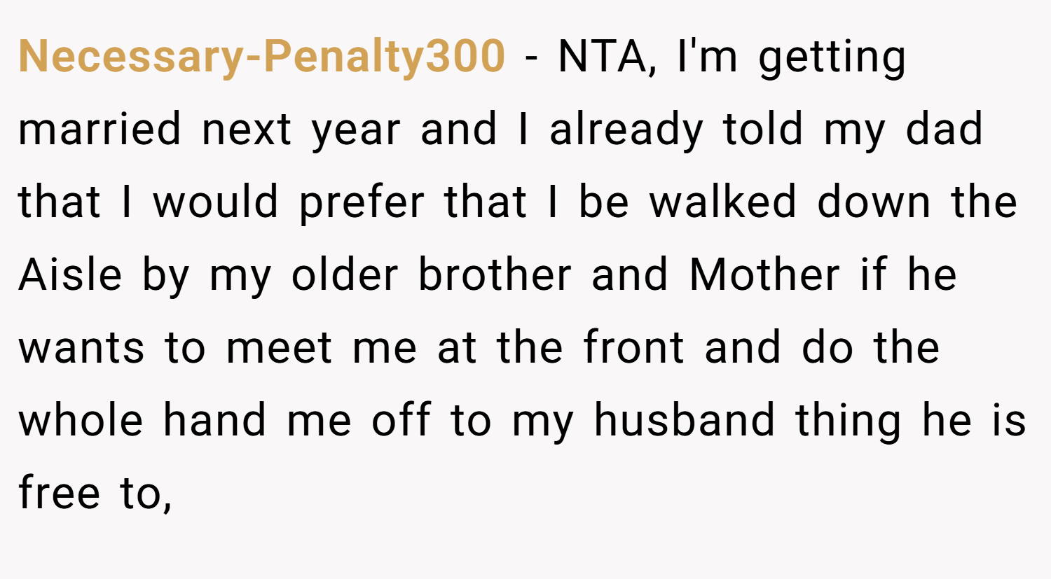 Necessary-Penalty300 − NTA, I'm getting married next year and I already told my dad that I would prefer that I be walked down the Aisle by my older brother and Mother if he wants to meet me at the front and do the whole hand me off to my husband thing he is free to,