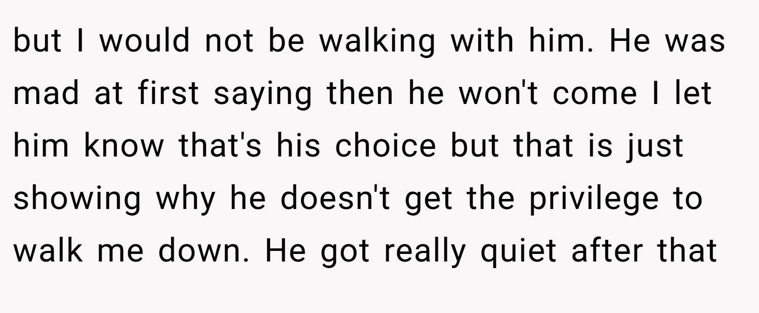 but I would not be walking with him. He was mad at first saying then he won't come I let him know that's his choice but that is just showing why he doesn't get the privilege to walk me down. He got really quiet after that