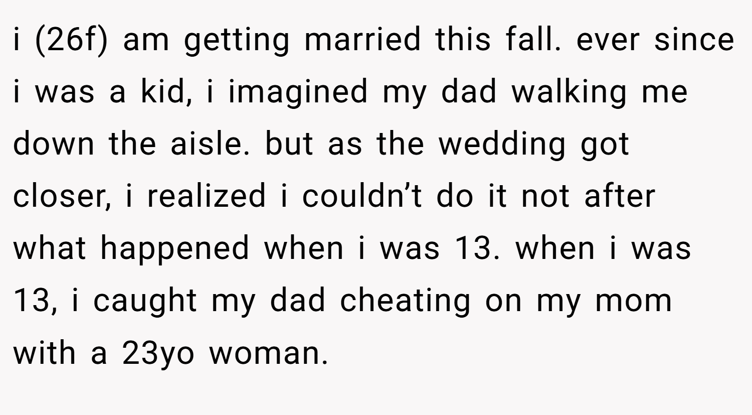 i (26f) am getting married this fall. ever since i was a kid, i imagined my dad walking me down the aisle. but as the wedding got closer, i realized i couldn’t do it not after what happened when i was 13. when i was 13, i caught my dad cheating on my mom with a 23yo woman.