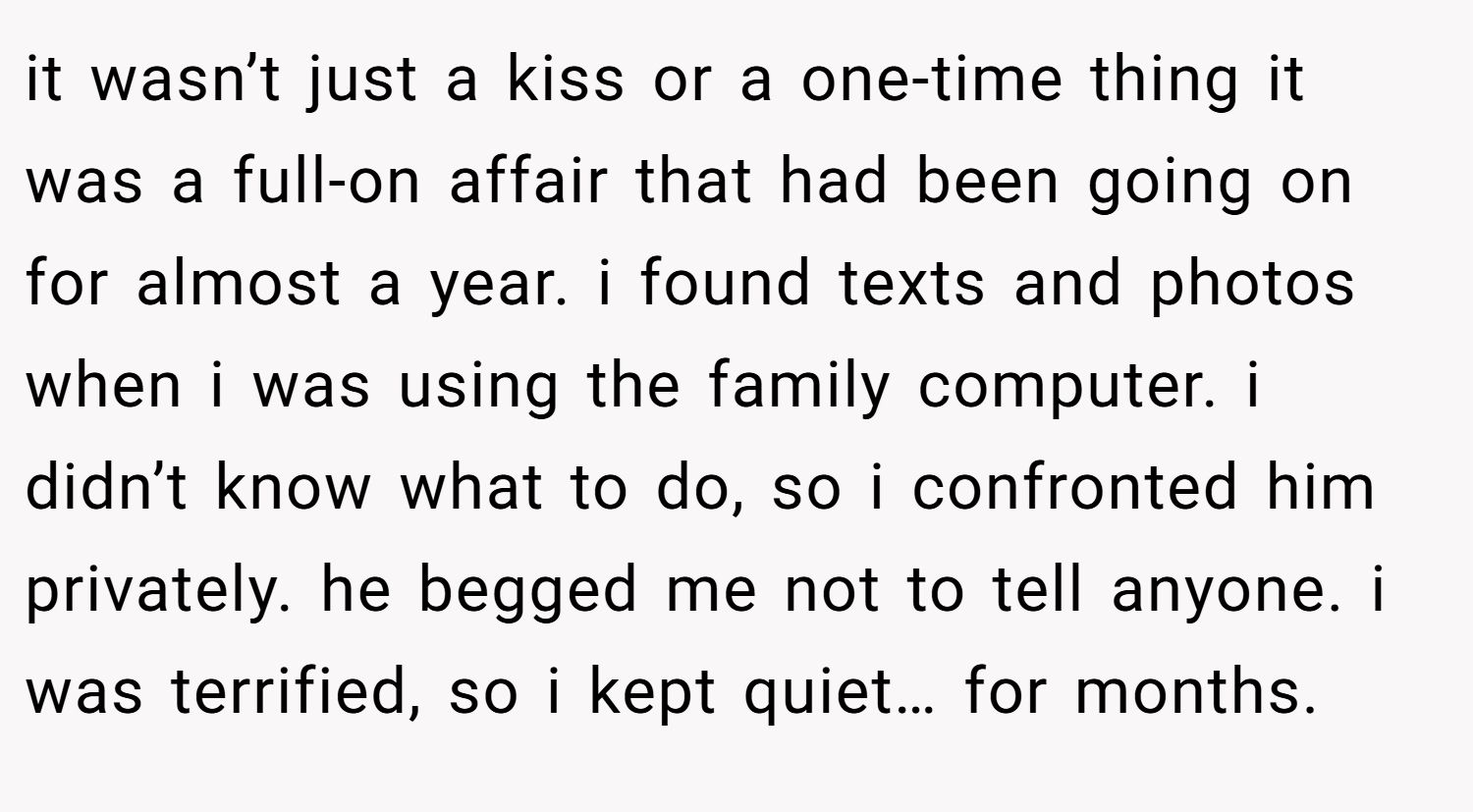 it wasn’t just a kiss or a one-time thing it was a full-on affair that had been going on for almost a year. i found texts and photos when i was using the family computer. i didn’t know what to do, so i confronted him privately. he begged me not to tell anyone. i was terrified, so i kept quiet… for months.