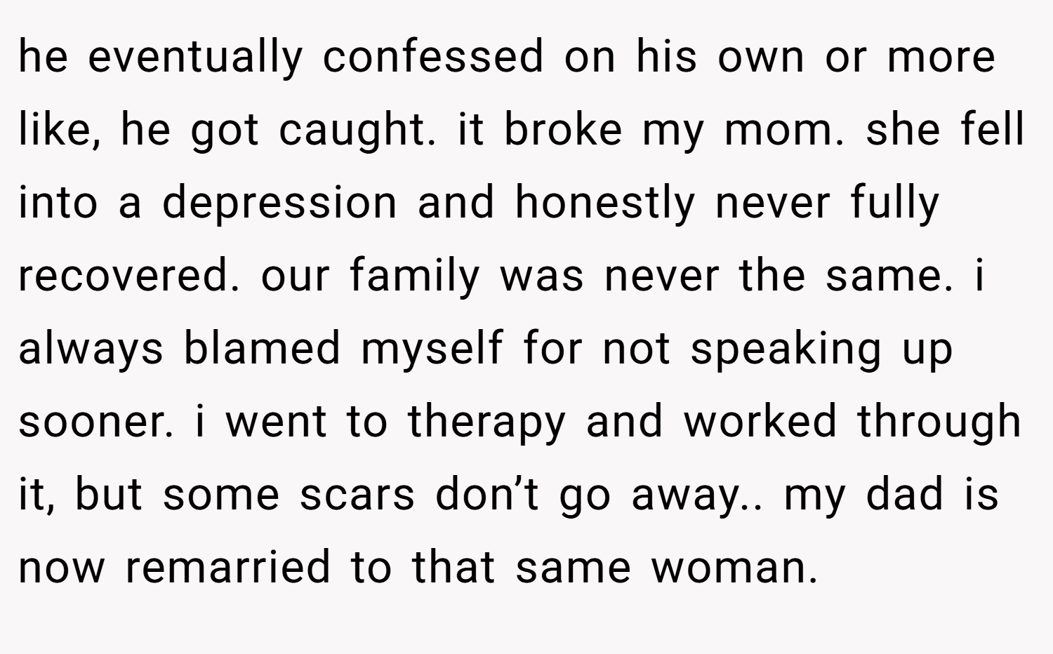 he eventually confessed on his own or more like, he got caught. it broke my mom. she fell into a depression and honestly never fully recovered. our family was never the same. i always blamed myself for not speaking up sooner. i went to therapy and worked through it, but some scars don’t go away.. my dad is now remarried to that same woman.