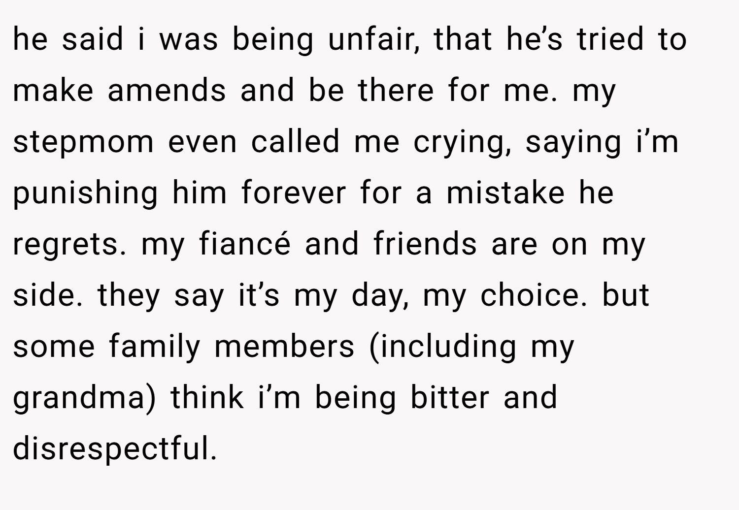 he said i was being unfair, that he’s tried to make amends and be there for me. my stepmom even called me crying, saying i’m punishing him forever for a mistake he regrets. my fiancé and friends are on my side. they say it’s my day, my choice. but some family members (including my grandma) think i’m being bitter and disrespectful.