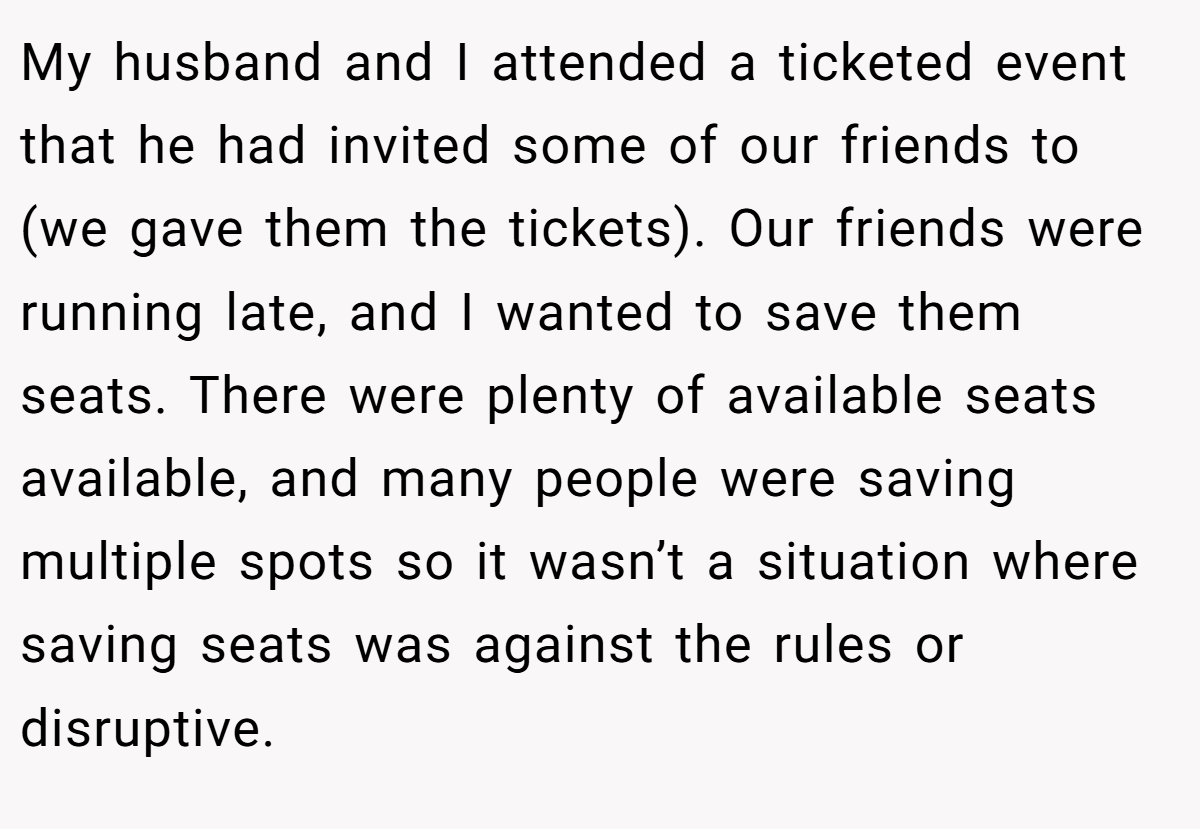 My husband and I attended a ticketed event that he had invited some of our friends to (we gave them the tickets). Our friends were running late, and I wanted to save them seats. There were plenty of available seats available, and many people were saving multiple spots so it wasn’t a situation where saving seats was against the rules or disruptive.