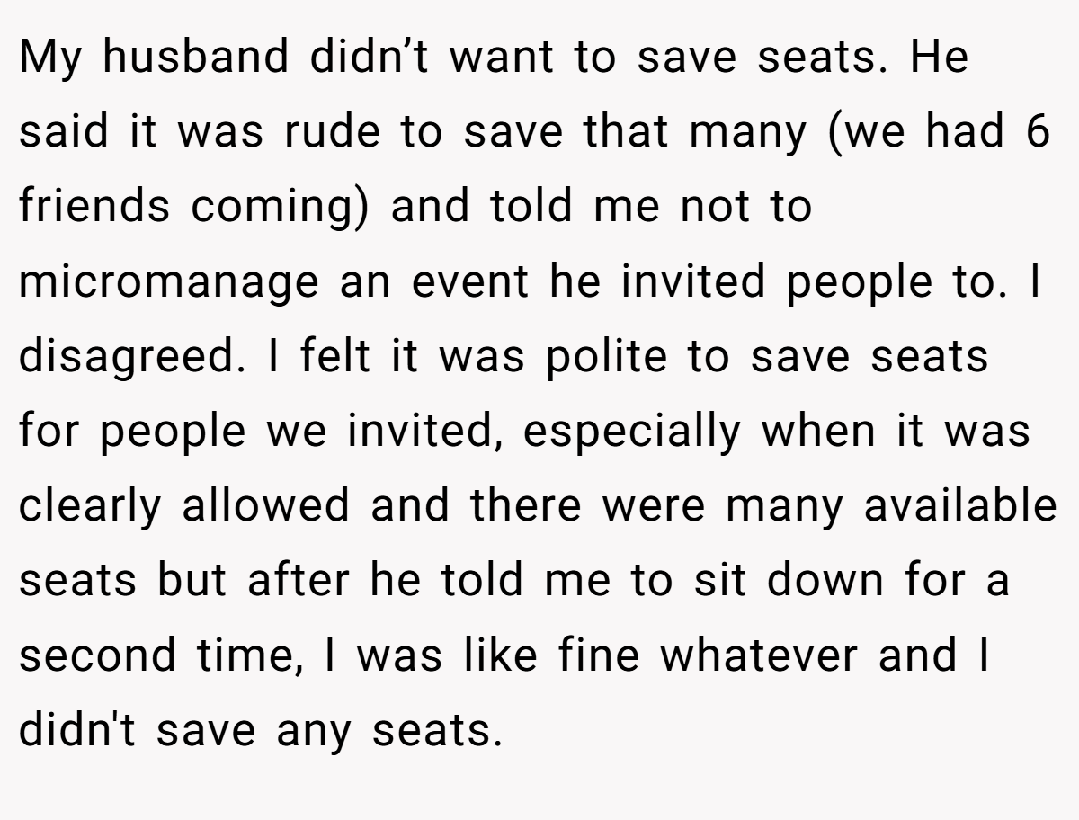 My husband didn’t want to save seats. He said it was rude to save that many (we had 6 friends coming) and told me not to micromanage an event he invited people to. I disagreed. I felt it was polite to save seats for people we invited, especially when it was clearly allowed and there were many available seats but after he told me to sit down for a second time, I was like fine whatever and I didn't save any seats.