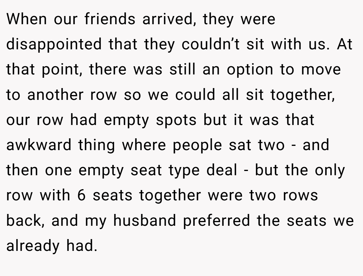 When our friends arrived, they were disappointed that they couldn’t sit with us. At that point, there was still an option to move to another row so we could all sit together, our row had empty spots but it was that awkward thing where people sat two - and then one empty seat type deal - but the only row with 6 seats together were two rows back, and my husband preferred the seats we already had.
