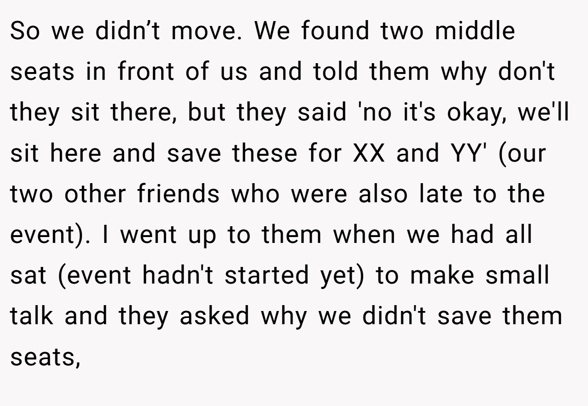 So we didn’t move. We found two middle seats in front of us and told them why don't they sit there, but they said 'no it's okay, we'll sit here and save these for XX and YY' (our two other friends who were also late to the event). I went up to them when we had all sat (event hadn't started yet) to make small talk and they asked why we didn't save them seats,