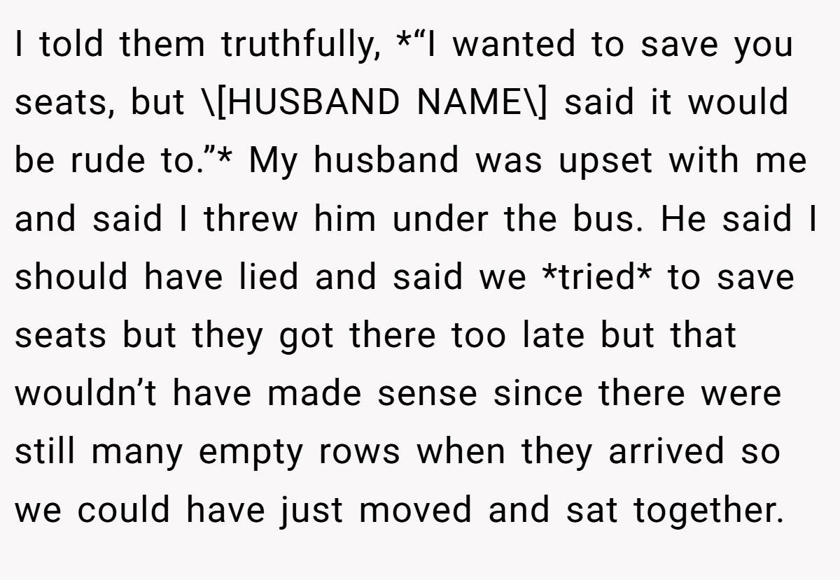 I told them truthfully, *“I wanted to save you seats, but \[HUSBAND NAME\] said it would be rude to.”* My husband was upset with me and said I threw him under the bus. He said I should have lied and said we *tried* to save seats but they got there too late but that wouldn’t have made sense since there were still many empty rows when they arrived so we could have just moved and sat together.