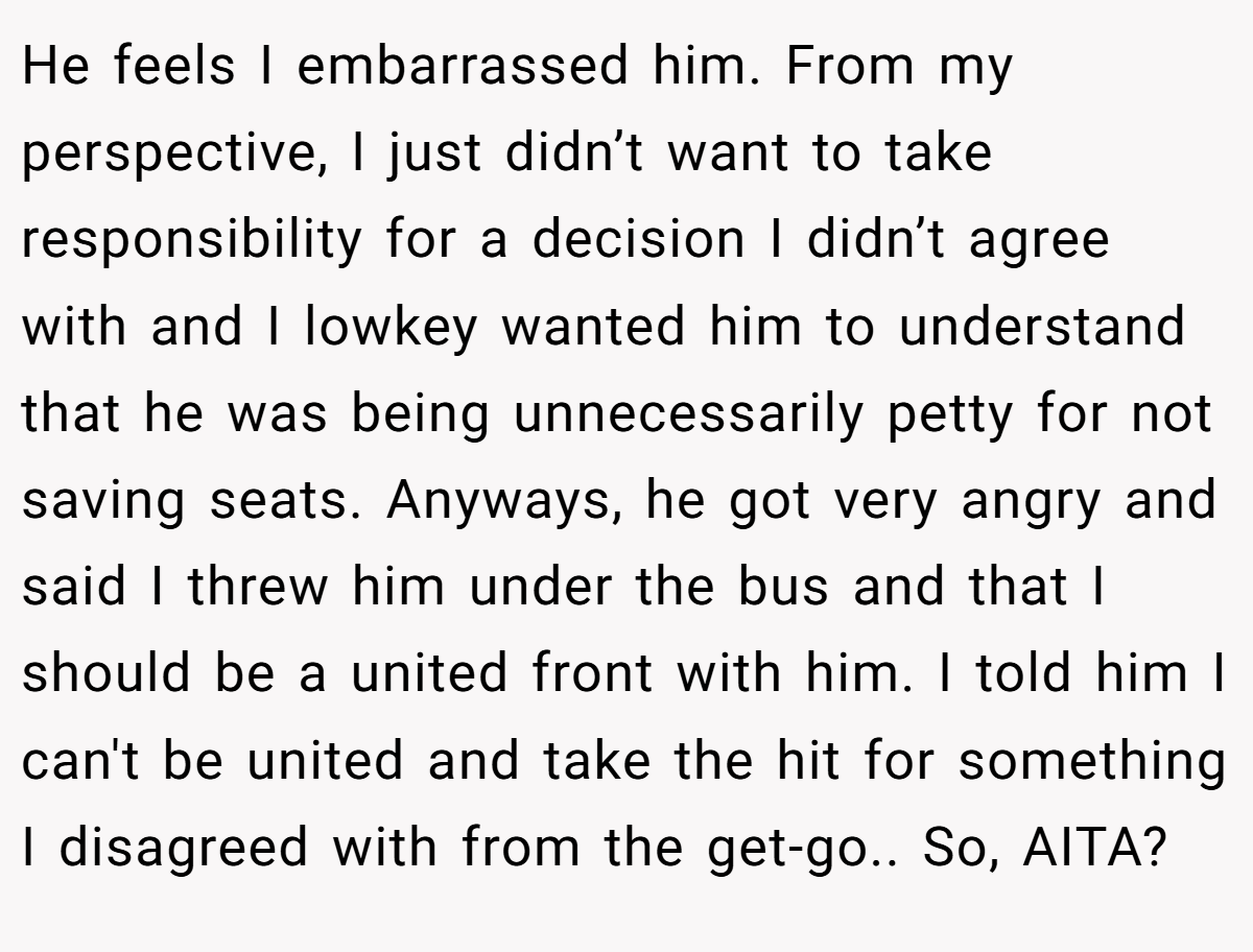 He feels I embarrassed him. From my perspective, I just didn’t want to take responsibility for a decision I didn’t agree with and I lowkey wanted him to understand that he was being unnecessarily petty for not saving seats. Anyways, he got very angry and said I threw him under the bus and that I should be a united front with him. I told him I can't be united and take the hit for something I disagreed with from the get-go.. So, AITA?
