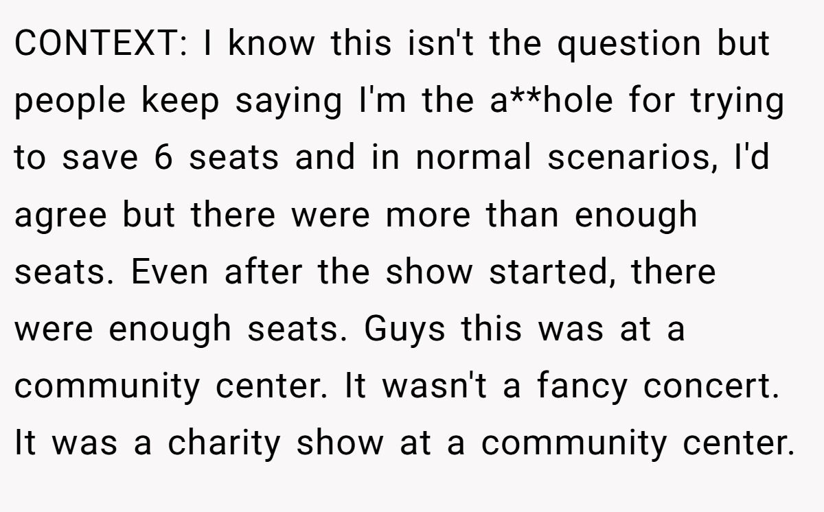 CONTEXT: I know this isn't the question but people keep saying I'm the a**hole for trying to save 6 seats and in normal scenarios, I'd agree but there were more than enough seats. Even after the show started, there were enough seats. Guys this was at a community center. It wasn't a fancy concert. It was a charity show at a community center.