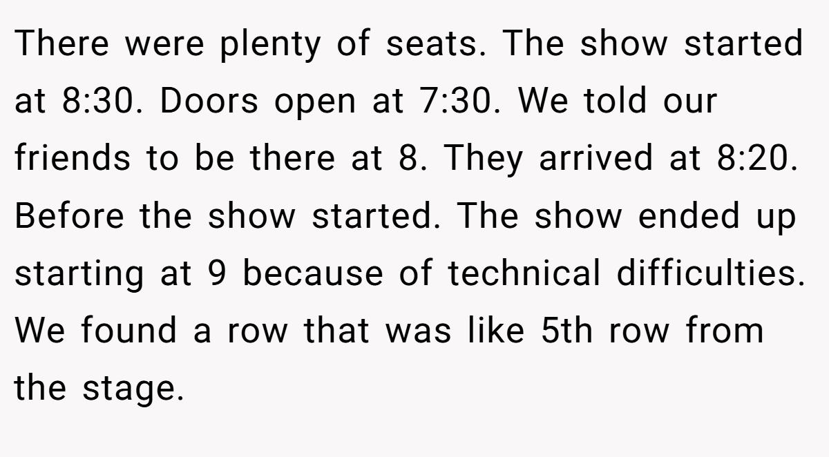 There were plenty of seats. The show started at 8:30. Doors open at 7:30. We told our friends to be there at 8. They arrived at 8:20. Before the show started. The show ended up starting at 9 because of technical difficulties. We found a row that was like 5th row from the stage.